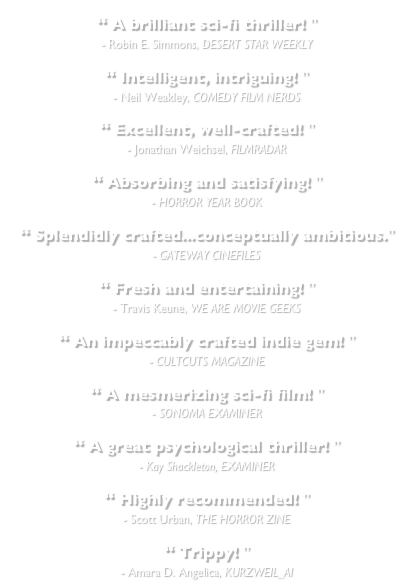 “ A brilliant sci-fi thriller! ”&#10;- Robin E. Simmons, DESERT STAR WEEKLY&#10;&#10;“ Intelligent, intriguing! ”&#10;- Neil Weakley, COMEDY FILM NERDS&#10;&#10;“ Excellent, well-crafted! ”&#10;- Jonathan Weichsel, FILMRADAR&#10;&#10;“ Absorbing and satisfying! ”&#10;- HORROR YEAR BOOK&#10;&#10;“ Splendidly crafted...conceptually ambitious.”&#10;- GATEWAY CINEFILES&#10;&#10;“ Fresh and entertaining! ”&#10;- Travis Keune, WE ARE MOVIE GEEKS&#10;&#10;“ An impeccably crafted indie gem! ”&#10;- CULTCUTS MAGAZINE&#10;&#10;“ A mesmerizing sci-fi film! ”&#10;- SONOMA EXAMINER&#10;&#10;“ A great psychological thriller! ”&#10;- Kay Shackleton, EXAMINER&#10;&#10;“ Highly recommended! ”&#10;- Scott Urban, THE HORROR ZINE&#10;&#10;“ Trippy! ”&#10;- Amara D. Angelica, KURZWEIL_AI